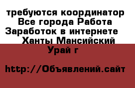 требуются координатор - Все города Работа » Заработок в интернете   . Ханты-Мансийский,Урай г.